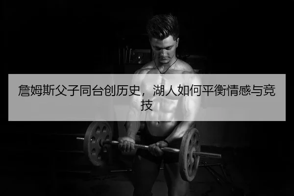詹姆斯父子同台创历史，湖人如何平衡情感与竞技